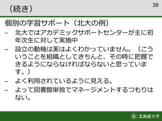 39
（続き）
個別の学習サポート（北大の例）
– 北大ではアカデミックサポートセンターが主に初
年次生に対して実施中
– 設立の動機は実はよくわかっていません。（こう
いうことを組織としてきちんと、その時に把握で
きるようにならなければならないと思っていま
す。）
– よく利用されているように見える。
– よって図書館単独でマネージメントするつもりは
ない。
 