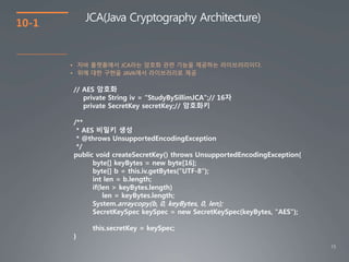 15
10-1
JCA(Java Cryptography Architecture)
• 자바 플랫폼에서 JCA라는 암호화 관련 기능을 제공하는 라이브러리이다.
• 위에 대한 구현을 JAVA에서 라이브러리로 제공
// AES 암호화
private String iv = “StudyBySillimJCA";// 16자
private SecretKey secretKey;// 암호화키
/**
* AES 비밀키 생성
* @throws UnsupportedEncodingException
*/
public void createSecretKey() throws UnsupportedEncodingException{
byte[] keyBytes = new byte[16];
byte[] b = this.iv.getBytes("UTF-8");
int len = b.length;
if(len > keyBytes.length)
len = keyBytes.length;
System.arraycopy(b, 0, keyBytes, 0, len);
SecretKeySpec keySpec = new SecretKeySpec(keyBytes, "AES");
this.secretKey = keySpec;
}
 