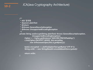 16
10-2
JCA(Java Cryptography Architecture)
/**
* AES 암호화
* @param plainText
* @return
* @throws GeneralSecurityException
* @throws UnsupportedEncodingException
*/
private String aesEncrypt(String plainText) throws GeneralSecurityException,
UnsupportedEncodingException{
Cipher c = Cipher.getInstance("AES/CBC/PKCS5Padding");
c.init(Cipher.ENCRYPT_MODE, this.secretKey,
new IvParameterSpec(this.iv.getBytes()));
byte[] encrypted = c.doFinal(plainText.getBytes("UTF-8"));
String enStr = new String(Base64.encodeBase64(encrypted));
return enStr;
}
 