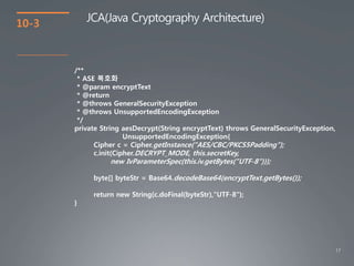 17
10-3
JCA(Java Cryptography Architecture)
/**
* ASE 복호화
* @param encryptText
* @return
* @throws GeneralSecurityException
* @throws UnsupportedEncodingException
*/
private String aesDecrypt(String encryptText) throws GeneralSecurityException,
UnsupportedEncodingException{
Cipher c = Cipher.getInstance("AES/CBC/PKCS5Padding");
c.init(Cipher.DECRYPT_MODE, this.secretKey,
new IvParameterSpec(this.iv.getBytes("UTF-8")));
byte[] byteStr = Base64.decodeBase64(encryptText.getBytes());
return new String(c.doFinal(byteStr),"UTF-8");
}
 