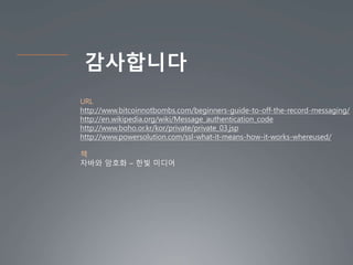 감사합니다
URL
http://www.bitcoinnotbombs.com/beginners-guide-to-off-the-record-messaging/
http://en.wikipedia.org/wiki/Message_authentication_code
http://www.boho.or.kr/kor/private/private_03.jsp
http://www.powersolution.com/ssl-what-it-means-how-it-works-whereused/
책
자바와 암호화 – 한빛 미디어
 