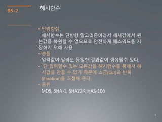 9
05-2
해시함수
• 단방향성
해시함수는 단방향 알고리즘이라서 해시값에서 원
본값을 복원할 수 없으므로 안전하게 패스워드를 저
장하기 위해 사용
• 충돌
입력값이 달라도 동일한 결과값이 생성될수 있다.
• 단 입력할수 있는 모든값을 해시함수를 통해서 해
시값을 만들 수 있기 때문에 소금(salt)와 반복
(iteration)을 조절해 준다.
• 종류
MD5, SHA-1, SHA224, HAS-106
 