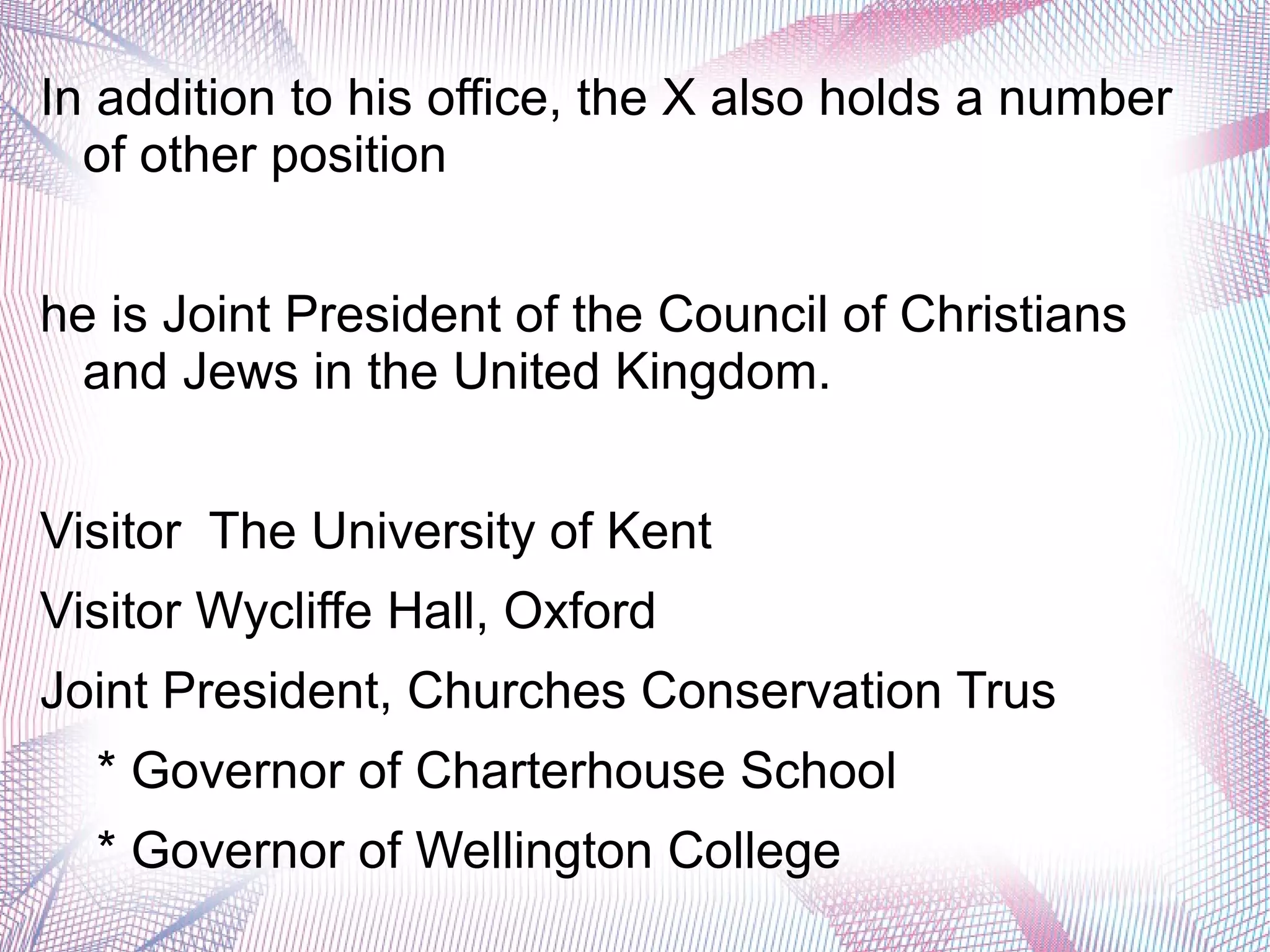 In addition to his office, the X also holds a number
of other position
he is Joint President of the Council of Christians
and Jews in the United Kingdom.
Visitor The University of Kent
Visitor Wycliffe Hall, Oxford
Joint President, Churches Conservation Trus
* Governor of Charterhouse School
* Governor of Wellington College
 