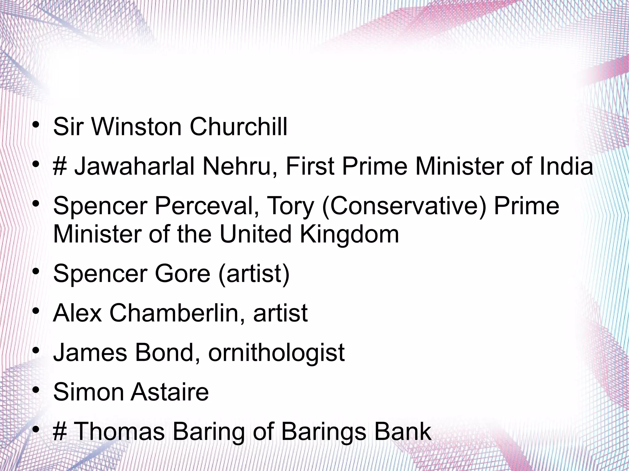 
Sir Winston Churchill

# Jawaharlal Nehru, First Prime Minister of India

Spencer Perceval, Tory (Conservative) Prime
Minister of the United Kingdom

Spencer Gore (artist)

Alex Chamberlin, artist

James Bond, ornithologist

Simon Astaire

# Thomas Baring of Barings Bank
 