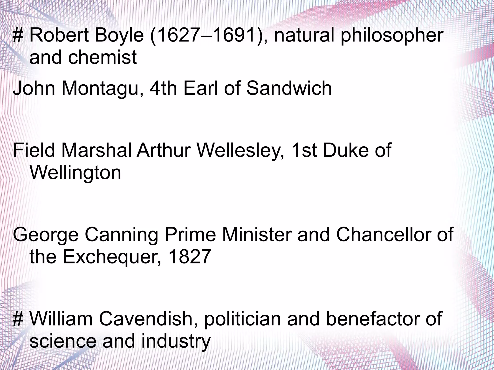 # Robert Boyle (1627–1691), natural philosopher
and chemist
John Montagu, 4th Earl of Sandwich
Field Marshal Arthur Wellesley, 1st Duke of
Wellington
George Canning Prime Minister and Chancellor of
the Exchequer, 1827
# William Cavendish, politician and benefactor of
science and industry
 