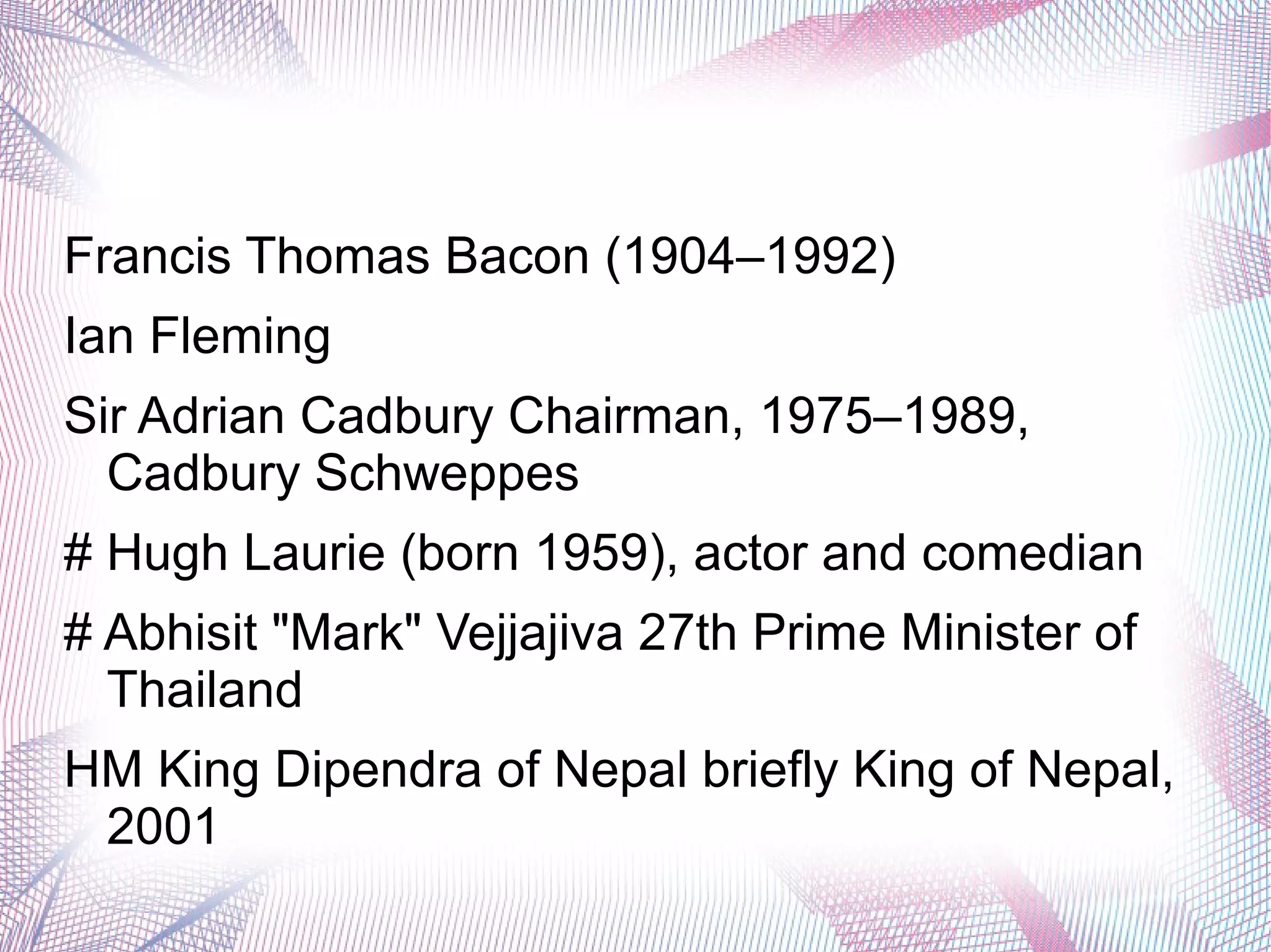 Francis Thomas Bacon (1904–1992)
Ian Fleming
Sir Adrian Cadbury Chairman, 1975–1989,
Cadbury Schweppes
# Hugh Laurie (born 1959), actor and comedian
# Abhisit "Mark" Vejjajiva 27th Prime Minister of
Thailand
HM King Dipendra of Nepal briefly King of Nepal,
2001
 