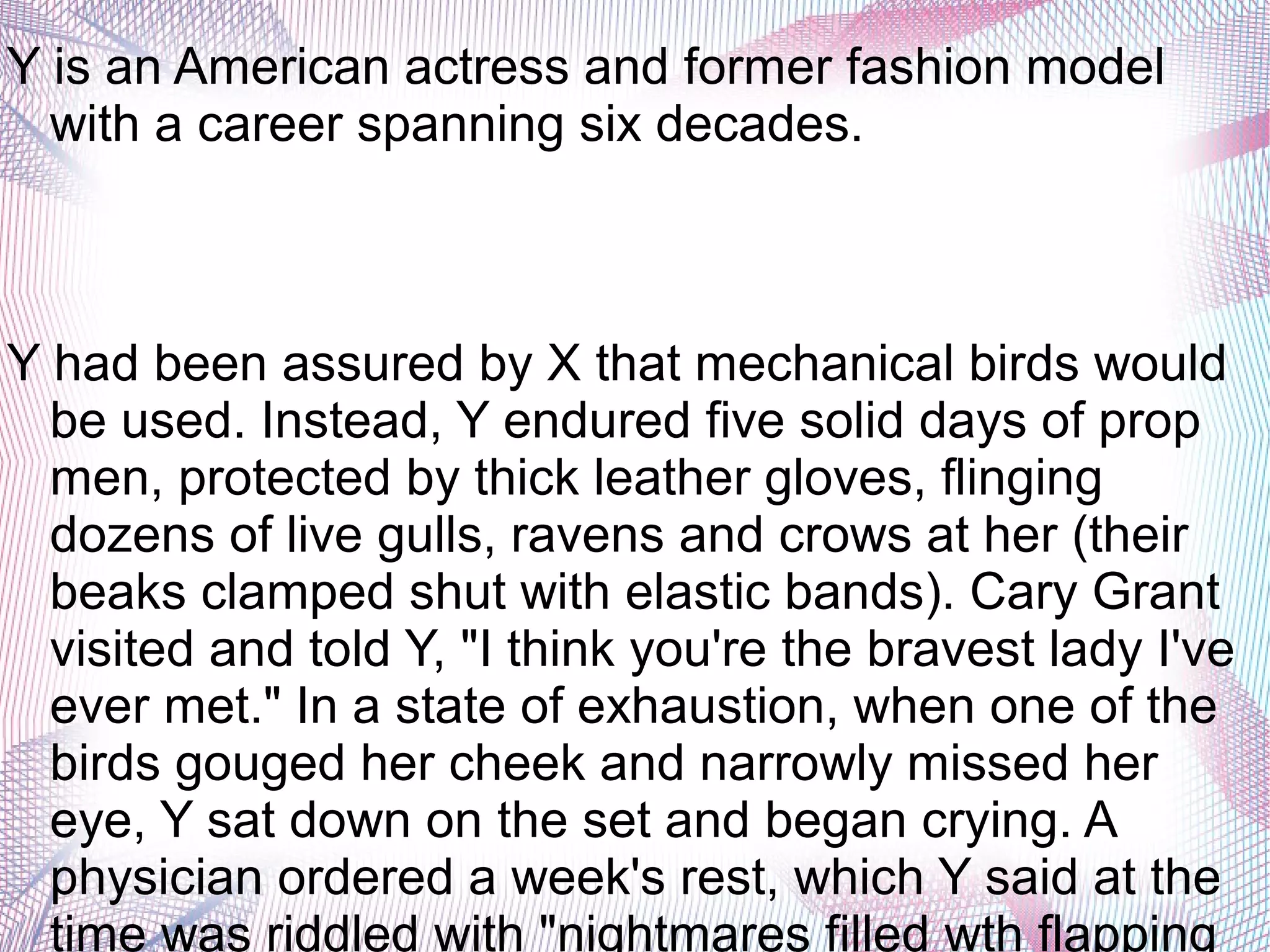 Y is an American actress and former fashion model
with a career spanning six decades.
Y had been assured by X that mechanical birds would
be used. Instead, Y endured five solid days of prop
men, protected by thick leather gloves, flinging
dozens of live gulls, ravens and crows at her (their
beaks clamped shut with elastic bands). Cary Grant
visited and told Y, "I think you're the bravest lady I've
ever met." In a state of exhaustion, when one of the
birds gouged her cheek and narrowly missed her
eye, Y sat down on the set and began crying. A
physician ordered a week's rest, which Y said at the
time was riddled with "nightmares filled wth flapping
 