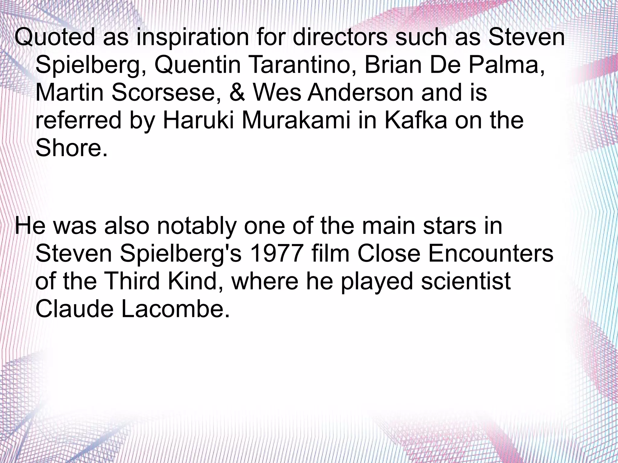 Quoted as inspiration for directors such as Steven
Spielberg, Quentin Tarantino, Brian De Palma,
Martin Scorsese, & Wes Anderson and is
referred by Haruki Murakami in Kafka on the
Shore.
He was also notably one of the main stars in
Steven Spielberg's 1977 film Close Encounters
of the Third Kind, where he played scientist
Claude Lacombe.
 