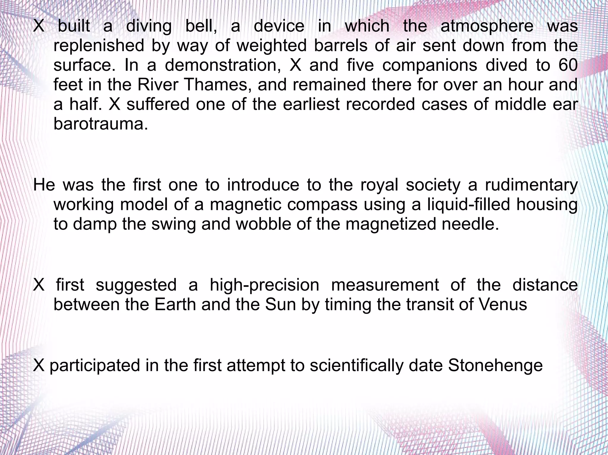 X built a diving bell, a device in which the atmosphere was
replenished by way of weighted barrels of air sent down from the
surface. In a demonstration, X and five companions dived to 60
feet in the River Thames, and remained there for over an hour and
a half. X suffered one of the earliest recorded cases of middle ear
barotrauma.
He was the first one to introduce to the royal society a rudimentary
working model of a magnetic compass using a liquid-filled housing
to damp the swing and wobble of the magnetized needle.
X first suggested a high-precision measurement of the distance
between the Earth and the Sun by timing the transit of Venus
X participated in the first attempt to scientifically date Stonehenge
 