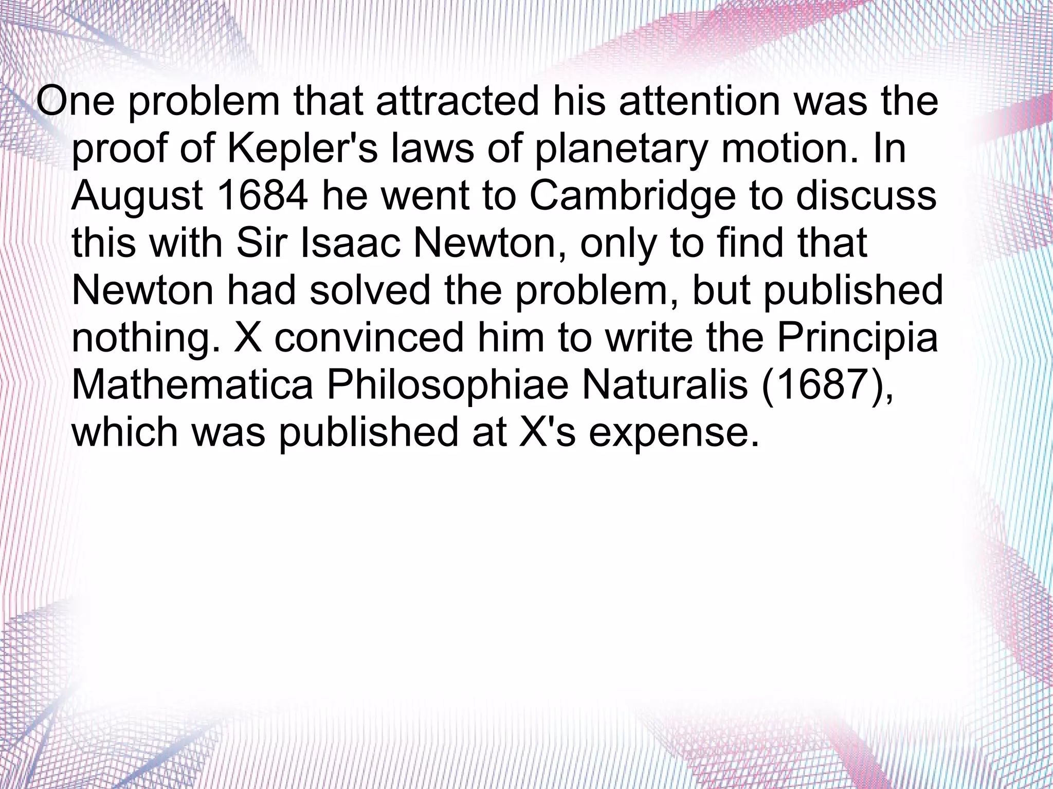 One problem that attracted his attention was the
proof of Kepler's laws of planetary motion. In
August 1684 he went to Cambridge to discuss
this with Sir Isaac Newton, only to find that
Newton had solved the problem, but published
nothing. X convinced him to write the Principia
Mathematica Philosophiae Naturalis (1687),
which was published at X's expense.
 