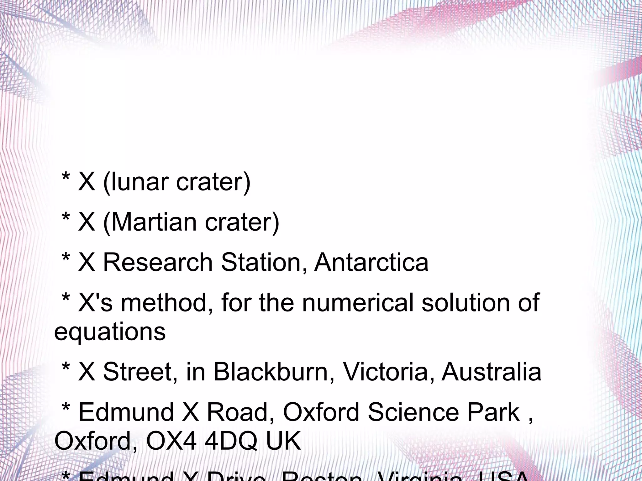 * X (lunar crater)
* X (Martian crater)
* X Research Station, Antarctica
* X's method, for the numerical solution of
equations
* X Street, in Blackburn, Victoria, Australia
* Edmund X Road, Oxford Science Park ,
Oxford, OX4 4DQ UK
 
