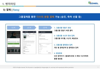 7©2015 All rights reserved. This Document is copyrighted by Hongyoungjoo, Inc. and may not be reproduced without permission.
1. 벤치마킹
그룹결제를 통한 다수의 분할 결제 가능 (승진, 축하 선물 등)
5) 결제 | Fancy
1. 그룹선물 만들기 생성
그룹선물 만들기 버튼 클릭
2. 그룹선물 수신자 정보 입력
그룹선물 타이틀, 수신자, 배송정보
3. 그룹선물 결제정보 입력
개인 별 결제금액 및 결제정보 입력
4. 생성완료
모든 참여자가 그룹결제 완료 시 해당 수신자에게
물품 발송됨
1단계 2단계 3단계
 