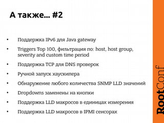 А также... #2
• Поддержка IPv6 для Java gateway
• Triggers Top 100, фильтрация по: host, host group,
severity and custom time period
• Поддержка TCP для DNS проверок
• Ручной запуск хаускипера
• Обнаружение любого количества SNMP LLD значений
• Dropdowns заменены на кнопки
• Поддержка LLD макросов в единицах измерения
• Поддержка LLD макросов в IPMI сенсорах
 