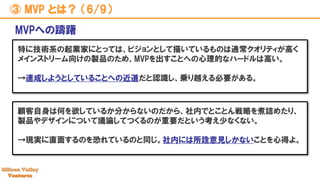 ③ MVP とは？ （6/9）
特に技術系の起業家にとっては、ビジョンとして描いているものは通常クオリティが高く
メインストリーム向けの製品のため、MVPを出すことへの心理的なハードルは高い。
→達成しようとしていることへの近道だと認識し、乗り越える必要がある。
MVPへの躊躇
顧客自身は何を欲しているか分からないのだから、社内でとことん戦略を煮詰めたり、
製品やデザインについて議論してつくるのが重要だという考え少なくない。
→現実に直面するのを恐れているのと同じ。社内には所詮意見しかないことを心得よ。
 