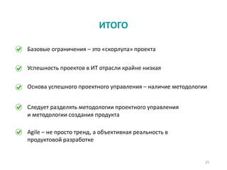 25
ИТОГО
Базовые ограничения – это «скорлупа» проекта
Agile – не просто тренд, а объективная реальность в
продуктовой разработке
Основа успешного проектного управления – наличие методологии
Следует разделять методологии проектного управления
и методологии создания продукта
Успешность проектов в ИТ отрасли крайне низкая
 
