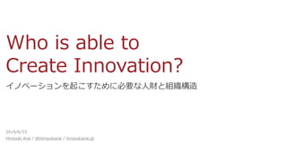 Who is able to
Create Innovation?
イノベーションを起こすために必要な人財と組織構造
2016/6/23
Hiroyuki Arai / @hiroyukiarai / hiroyukiarai.jp
 