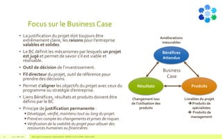Focus sur le Business Case
• La justification du projet doit toujours être
extrêmement claire, les raisons pour l’entreprise
valables et solides.
• Le BC définit les mécanismes par lesquels un projet
est jugé et permet de savoir s’il est viable et
réalisable.
• Outil de décision de l’investissement.
• Fil directeur du projet, outil de référence pour
prendre des décisions.
• Permet d’aligner les objectifs du projet avec ceux du
programme ou stratégie d’entreprise.
• Liens Bénéfices, résultats et produits doivent être
définis par le BC
• Principe de justification permanente :
 Développé, vérifié, maintenu tout au long du projet.
 Prend en compte les changements et prises de risques
 Vérification de la viabilité du projet pour allouer des
ressources humaines ou financières.
V1.0 - Mai 2016 Blue Jigsaw Competensis - Reading Notes - PRINCE 2 by Eric NORIE - Editions ENI21
Bénéfices
Attendus
Résultats Produits
Business
Case
Livrables du projet
Produits de
spécialistes
 Produits de
management
Changement issu
de l’utilisation des
produits
Améliorations
mesurables
 