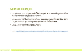 Sponsor du projet
• Le sponsor a la responsabilité complète envers l’organisation
d’atteindre les objectifs du projet.
• Le sponsor est typiquement une personne expérimentée dans
l’organisation qui a un fort impact sur le business.
• Le sponsor porte l’engagement.
• Source : https://leblogdumanagementdeprojet.com/2011/12/16/le-role-de-sponsor-de-projet-dans-lengagement/
V1.0 - Mai 2016 Blue Jigsaw Competensis - Reading Notes - PRINCE 2 by Eric NORIE - Editions ENI39
 