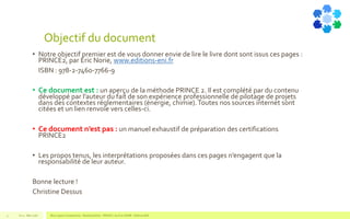 Objectif du document
• Notre objectif premier est de vous donner envie de lire le livre dont sont issus ces pages :
PRINCE2, par Eric Norie, www.editions-eni.fr
• ISBN : 978-2-7460-7766-9
• Ce document est : un aperçu de la méthode PRINCE 2. Il est complété par du contenu
développé par l’auteur du fait de son expérience professionnelle de pilotage de projets
dans des contextes réglementaires (énergie, chimie).Toutes nos sources internet sont
citées et un lien renvoie vers celles-ci.
• Ce document n’est pas : un manuel exhaustif de préparation des certifications
PRINCE2
• Les propos tenus, les interprétations proposées dans ces pages n’engagent que la
responsabilité de leur auteur.
Bonne lecture !
Christine Dessus
V1.0 - Mai 2016 Blue Jigsaw Competensis - Reading Notes - PRINCE 2 by Eric NORIE - Editions ENI4
 