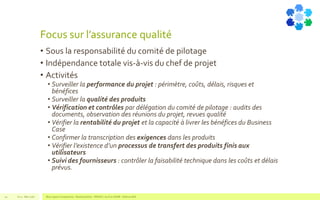 Focus sur l’assurance qualité
• Sous la responsabilité du comité de pilotage
• Indépendance totale vis-à-vis du chef de projet
• Activités
• Surveiller la performance du projet : périmètre, coûts, délais, risques et
bénéfices
• Surveiller la qualité des produits
• Vérification et contrôles par délégation du comité de pilotage : audits des
documents, observation des réunions du projet, revues qualité
• Vérifier la rentabilité du projet et la capacité à livrer les bénéfices du Business
Case
• Confirmer la transcription des exigences dans les produits
• Vérifier l’existence d’un processus de transfert des produits finis aux
utilisateurs
• Suivi des fournisseurs : contrôler la faisabilité technique dans les coûts et délais
prévus.
V1.0 - Mai 2016 Blue Jigsaw Competensis - Reading Notes - PRINCE 2 by Eric NORIE - Editions ENI42
 