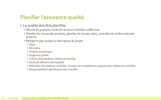 Planifier l’assurance qualité
• La qualité doit être planifiée
• Décrire les produits, mode de revue et contrôles à effectuer
• Planifier les revues des produits, planifier les revues, tests, contrôles de conformités des
produits
• Rédiger le plan projet ou description du projet
• Objet
• Périmètre
• Produits et prérequis
• Exigences qualité
• Critères d’acceptation, critères de réussite
• Seuils de tolérance de la qualité
• Méthodes d’acceptation contrôles. Si requis, les compétences requises pour réaliser les contrôles.
• Responsabilité et planification des contrôles
V1.0 - Mai 2016 Blue Jigsaw Competensis - Reading Notes - PRINCE 2 by Eric NORIE - Editions ENI51
 