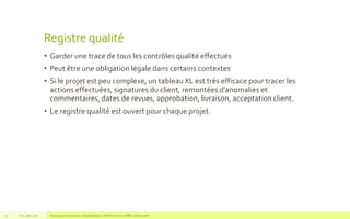 Registre qualité
• Garder une trace de tous les contrôles qualité effectués
• Peut être une obligation légale dans certains contextes
• Si le projet est peu complexe, un tableau XL est très efficace pour tracer les
actions effectuées, signatures du client, remontées d’anomalies et
commentaires, dates de revues, approbation, livraison, acceptation client.
• Le registre qualité est ouvert pour chaque projet.
V1.0 - Mai 2016 Blue Jigsaw Competensis - Reading Notes - PRINCE 2 by Eric NORIE - Editions ENI52
 