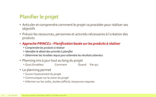Planifier le projet
• Articuler et comprendre comment le projet va procéder pour réaliser ses
objectifs
• Prévoir les ressources, personnes et activités nécessaires à l création des
produits
• Approche PRINCE2 : Planification basée sur les produits à réaliser
• Comprendre les produits à réaliser
• Identifier le détail des activités à planifier
• Déterminer les livrables requis pour atteindre les résultats attendus
• Planning mis à jour tout au long du projet
• Quoi (livrables) Comment Quand Par qui
• Le planning permet
• Suivre l’avancement du projet
• Communiquer sur la vision du projet
• Informer sur les coûts, durées (effort), ressources requises
V1.0 - Mai 2016 Blue Jigsaw Competensis - Reading Notes - PRINCE 2 by Eric NORIE - Editions ENI56
 