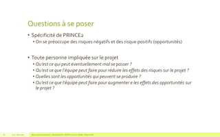 Questions à se poser
• Spécificité de PRINCE2
• On se préoccupe des risques négatifs et des risque positifs (opportunités)
• Toute personne impliquée sur le projet
• Qu’est ce qui peut éventuellement mal se passer ?
• Qu’est ce que l’équipe peut faire pour réduire les effets des risques sur le projet ?
• Quelles sont les opportunités qui peuvent se produire ?
• Qu’est ce que l’équipe peut faire pour augmenter e les effets des opportunités sur
le projet ?
V1.0 - Mai 2016 Blue Jigsaw Competensis - Reading Notes - PRINCE 2 by Eric NORIE - Editions ENI61
 
