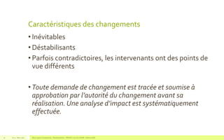 Caractéristiques des changements
• Inévitables
• Déstabilisants
• Parfois contradictoires, les intervenants ont des points de
vue différents
• Toute demande de changement est tracée et soumise à
approbation par l’autorité du changement avant sa
réalisation. Une analyse d’impact est systématiquement
effectuée.
V1.0 - Mai 2016 Blue Jigsaw Competensis - Reading Notes - PRINCE 2 by Eric NORIE - Editions ENI72
 