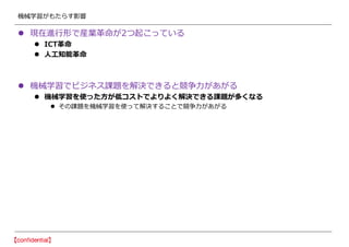機械学習がもたらす影響
 現在進行形で産業革命が2つ起こっている
 ICT革命
 人工知能革命
 機械学習でビジネス課題を解決できると競争力があがる
 機械学習を使った方が低コストでよりよく解決できる課題が多くなる
 その課題を機械学習を使って解決することで競争力があがる
 