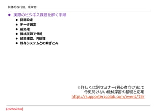 具体的な行動、成果物
 実際のビジネス課題を解く手順
 問題設定
 データ選定
 前処理
 機械学習で分析
 結果確認、再処理
 既存システムとの繋ぎこみ
※詳しくは別セミナー(初心者向け)にて
今更聞けない機械学習の基礎と応用
https://supporterzcolab.com/event/15/
 