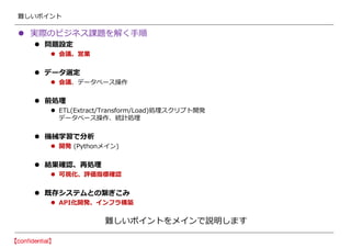 難しいポイント
 実際のビジネス課題を解く手順
 問題設定
 会議、営業
 データ選定
 会議、データベース操作
 前処理
 ETL(Extract/Transform/Load)処理スクリプト開発
データベース操作、統計処理
 機械学習で分析
 開発 (Pythonメイン)
 結果確認、再処理
 可視化、評価指標確認
 既存システムとの繋ぎこみ
 API化開発、インフラ構築
難しいポイントをメインで説明します
 