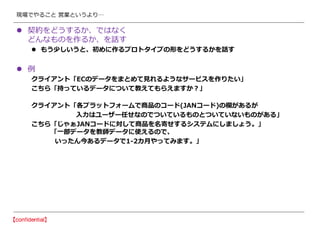 現場でやること 営業というより…
 契約をどうするか、ではなく
どんなものを作るか、を話す
 もう少しいうと、初めに作るプロトタイプの形をどうするかを話す
 例
クライアント「ECのデータをまとめて見れるようなサービスを作りたい」
こちら「持っているデータについて教えてもらえますか？」
クライアント「各プラットフォームで商品のコード(JANコード)の欄があるが
入力はユーザー任せなのでついているものとついていないものがある」
こちら「じゃぁJANコードに対して商品を名寄せするシステムにしましょう。」
「一部データを教師データに使えるので、
いったん今あるデータで1-2カ月やってみます。」
 