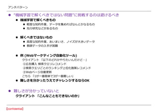 アンチパターン
 “機械学習で解くべきではない問題”に挑戦するのは避けるべき
 機械学習で解くべきもの
 軽度な知的作業、データを集めればなんとかなるもの
 先行研究などがあるもの
 解くべきではないもの
 高度な知的作業、あいまいさ、ノイズが大きいデータ
 教師データの入手が困難
 例 (Webマーケティング自動化ツール)
クライアント 「以下のどれかやりたいんだけど…」
①広告購入 検索クエリレコメンド
②検索クエリごとのランキング上位化施策レコメンド
③Webページ自動更新
こちら 「1が一番簡単で3が一番難しい」
 難しさを分かったうえでチャレンジするならOK
 難しさが分かっていないと
クライアント 「こんなこともできないのか」
 