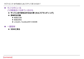 サブトピック まずお客さんをどうやって見つけるの？
 そこら中にいる
この勉強会にも来ているかも
 やっています感を出すのは大事 (セルフブランディング)
 具体的な行動
 勉強会主催
 勉強会参加
 LinkedIn, FaceBook等での告知等
 一番簡単
 9DWに来る
 