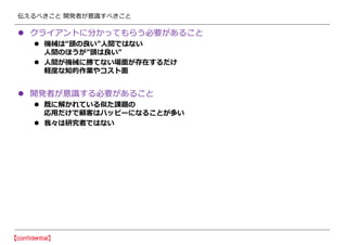 伝えるべきこと 開発者が意識すべきこと
 クライアントに分かってもらう必要があること
 機械は“頭の良い”人間ではない
人間のほうが”頭は良い”
 人間が機械に勝てない場面が存在するだけ
軽度な知的作業やコスト面
 開発者が意識する必要があること
 既に解かれている似た課題の
応用だけで顧客はハッピーになることが多い
 我々は研究者ではない
 