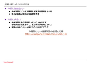勉強会が終わったときにあなたは
 今日の勉強会で…
 機械学習でビジネス課題を解決する現場を知れる
 実力があれば明日から活躍できる
 今日の内容は
 機械学習をある程度知っている人向けです
基礎がある程度あって、どう使うかを知りたい人
 基礎からやりたい人はこちらも併せてどうぞ
今更聞けない機械学習の基礎と応用
https://supporterzcolab.com/event/15/
 