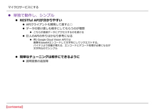 マイクロサービスにする
 単独で動作し、シンプル
 RESTful APIが分かりやすい
 APIクライアントも開発して渡すと○
 データの受け渡しも相手にしてもらうのが理想
 こちらが直接データにアクセスするのを避ける
 巨人のAPIの作りはかなり参考になる
 例) Google Cloud Vision APIでは
画像をbase64エンコードして文字列にしてリクエストする。
バイナリより容量が増える、エンコードとデコード処理が必要になるが
文字列なのでシンプル
 簡単なチューニングは相手にできるように
 説明変数の追加等
 