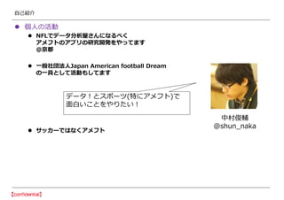 自己紹介
 個人の活動
 NFLでデータ分析屋さんになるべく
アメフトのアプリの研究開発をやってます
@京都
 一般社団法人Japan American football Dream
の一員として活動もしてます
 サッカーではなくアメフト
中村俊輔
@shun_naka
データ！とスポーツ(特にアメフト)で
面白いことをやりたい！
 