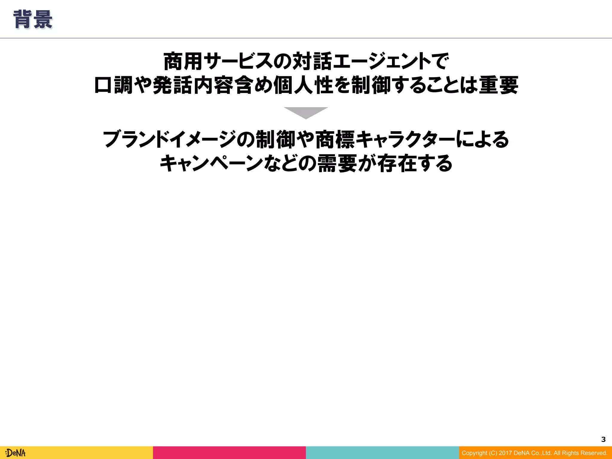3	
Copyright (C) 2017 DeNA Co.,Ltd. All Rights Reserved.
背景
ブランドイメージの制御や商標キャラクターによる
キャンペーンなどの需要が存在する
商用サービスの対話エージェントで
口調や発話内容含め個人性を制御することは重要
 