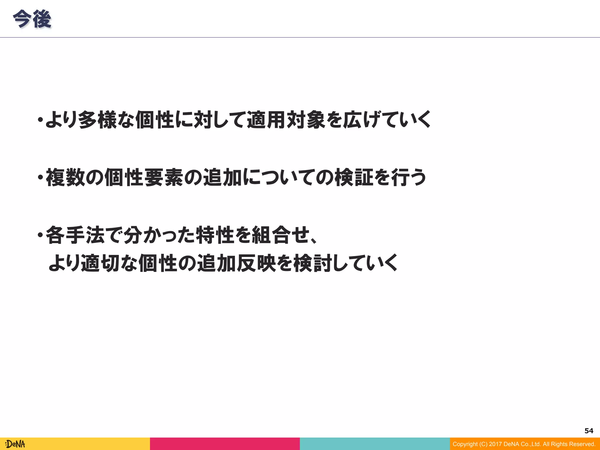 54	
Copyright (C) 2017 DeNA Co.,Ltd. All Rights Reserved.
今後
・より多様な個性に対して適用対象を広げていく
・複数の個性要素の追加についての検証を行う
・各手法で分かった特性を組合せ、
　より適切な個性の追加反映を検討していく
 