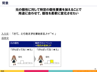 10	
Copyright (C) 2017 DeNA Co.,Ltd. All Rights Reserved.
元の個性 関西でのイベント
⇒関西弁要素UP
背景
元の個性に対して特定の個性要素を加えることで
用途に合わせて、個性を柔軟に変化させたい
入力文：「さて、とりあえず仕事始まる♪(*^^*) 」
「がんばってね！★ミ」 「がんばってな！★ミ」
返答文
個性 個性
 