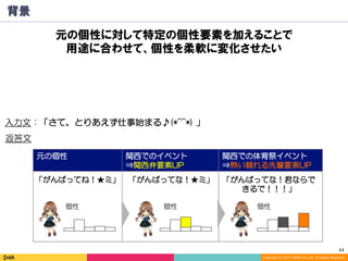 11	
Copyright (C) 2017 DeNA Co.,Ltd. All Rights Reserved.
元の個性 関西でのイベント
⇒関西弁要素UP
関西での体育祭イベント
⇒熱い頼れる先輩要素UP
背景
入力文：「さて、とりあえず仕事始まる♪(*^^*) 」
「がんばってね！★ミ」 「がんばってな！★ミ」 「がんばってな！君ならで
きるで！！！」
返答文
個性 個性 個性
元の個性に対して特定の個性要素を加えることで
用途に合わせて、個性を柔軟に変化させたい
 