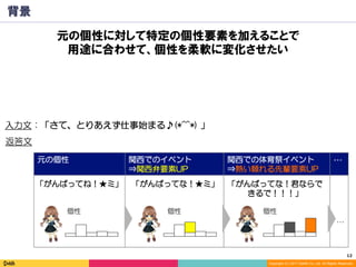 12	
Copyright (C) 2017 DeNA Co.,Ltd. All Rights Reserved.
元の個性 関西でのイベント
⇒関西弁要素UP
関西での体育祭イベント
⇒熱い頼れる先輩要素UP
…
背景
入力文：「さて、とりあえず仕事始まる♪(*^^*) 」
「がんばってね！★ミ」 「がんばってな！★ミ」 「がんばってな！君ならで
きるで！！！」
…
返答文
個性 個性 個性
元の個性に対して特定の個性要素を加えることで
用途に合わせて、個性を柔軟に変化させたい
 