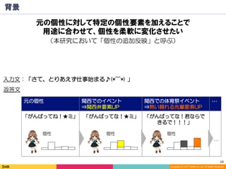 13	
Copyright (C) 2017 DeNA Co.,Ltd. All Rights Reserved.
元の個性 関西でのイベント
⇒関西弁要素UP
関西での体育祭イベント
⇒熱い頼れる先輩要素UP
…
背景
入力文：「さて、とりあえず仕事始まる♪(*^^*) 」
「がんばってね！★ミ」 「がんばってな！★ミ」 「がんばってな！君ならで
きるで！！！」
…
返答文
個性 個性 個性
元の個性に対して特定の個性要素を加えることで
用途に合わせて、個性を柔軟に変化させたい
（本研究において「個性の追加反映」と呼ぶ）
 