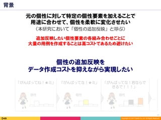 15	
Copyright (C) 2017 DeNA Co.,Ltd. All Rights Reserved.
元の個性 関西でのイベント
⇒関西弁要素UP
関西での体育祭イベント
⇒熱い頼れる先輩要素UP
…
背景
入力文：「さて、とりあえず仕事始まる♪(*^^*) 」
「がんばってね！★ミ」 「がんばってな！★ミ」 「がんばってな！君ならで
きるで！！！」
追加反映したい個性要素の各組み合わせごとに
大量の用例を作成することは高コストであるため避けたい
…
返答文
個性 個性 個性
個性の追加反映を
データ作成コストを抑えながら実現したい
元の個性に対して特定の個性要素を加えることで
用途に合わせて、個性を柔軟に変化させたい
（本研究において「個性の追加反映」と呼ぶ）
 