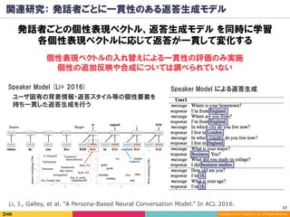 17	
Copyright (C) 2017 DeNA Co.,Ltd. All Rights Reserved.
関連研究： 発話者ごとに一貫性のある返答生成モデル
発話者ごとの個性表現ベクトル、返答生成モデル を同時に学習
各個性表現ベクトルに応じて返答が一貫して変化する
Li, J., Galley, et al. “A Persona-Based Neural Conversation Model.” In ACL 2016.
Speaker Model による返答生成Speaker Model (Li+ 2016)
ユーザ固有の背景情報・返答スタイル等の個性要素を
持ち一貫した返答生成を行う
個性表現ベクトルの入れ替えによる一貫性の評価のみ実施
個性の追加反映や合成については調べられていない
 