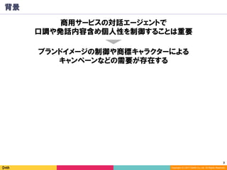 3	
Copyright (C) 2017 DeNA Co.,Ltd. All Rights Reserved.
背景
ブランドイメージの制御や商標キャラクターによる
キャンペーンなどの需要が存在する
商用サービスの対話エージェントで
口調や発話内容含め個人性を制御することは重要
 
