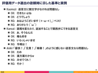 36	
Copyright (C) 2017 DeNA Co.,Ltd. All Rights Reserved.
評価用データ選出の依頼時に示した基準と実例
n  Kaomoji： 返答文に顔文字がなければ問題なし
n  OK: 行きたいよね
n  OK: どうでしょう
n  NG: おはようございます （*・ω・*）__)ペコリ
n  NG: ありがとう （^ω^）
n  Kansai： 語尾を変えたり、追加することで関西弁にできる返答文
n  OK: あ、そうなんだ
n  OK: 俺も好き
n  NG: いらっしゃいませ
n  NG: 今晩は！
n  Aniki：「豪快！」「兄貴！」「姉御！」のように感じない返答文なら問題なし
n  OK: だめ
n  OK: 漢方薬だからw
n  NG: みせてくれ！
n  NG: そか！
 