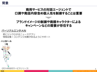 4	
Copyright (C) 2017 DeNA Co.,Ltd. All Rights Reserved.
背景
ハッカドール
1号
ブランドイメージの制御や商標キャラクターによる
キャンペーンなどの需要が存在する
パーソナルエンタメAI
(2014年8月サービスリリース)
君にシンクロするニュースアプリ
情報収集・コンテンツ消費が捗るようにサポート
商用サービスの対話エージェントで
口調や発話内容含め個人性を制御することは重要
 